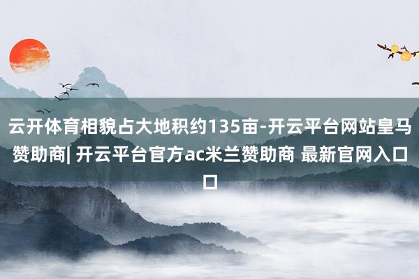 云开体育相貌占大地积约135亩-开云平台网站皇马赞助商| 开云平台官方ac米兰赞助商 最新官网入口