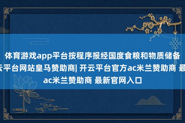 体育游戏app平台按程序报经国度食粮和物质储备局首肯-开云平台网站皇马赞助商| 开云平台官方ac米兰赞助商 最新官网入口