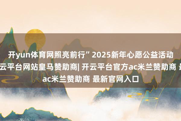 开yun体育网照亮前行”2025新年心愿公益活动也曾脱手-开云平台网站皇马赞助商| 开云平台官方ac米兰赞助商 最新官网入口