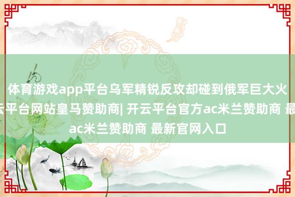 体育游戏app平台乌军精锐反攻却碰到俄军巨大火力压制-开云平台网站皇马赞助商| 开云平台官方ac米兰赞助商 最新官网入口