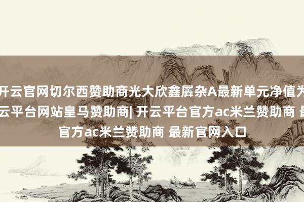 开云官网切尔西赞助商光大欣鑫羼杂A最新单元净值为1.811元-开云平台网站皇马赞助商| 开云平台官方ac米兰赞助商 最新官网入口