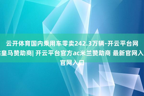 云开体育国内乘用车零卖242.3万辆-开云平台网站皇马赞助商| 开云平台官方ac米兰赞助商 最新官网入口