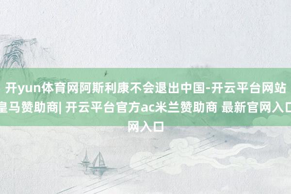 开yun体育网阿斯利康不会退出中国-开云平台网站皇马赞助商| 开云平台官方ac米兰赞助商 最新官网入口