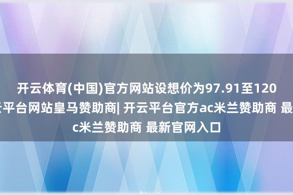 开云体育(中国)官方网站设想价为97.91至120.50元-开云平台网站皇马赞助商| 开云平台官方ac米兰赞助商 最新官网入口