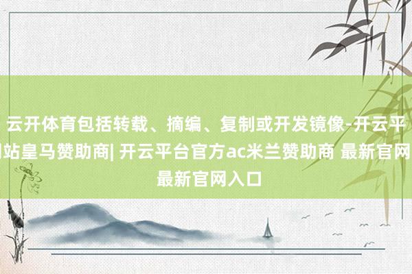 云开体育包括转载、摘编、复制或开发镜像-开云平台网站皇马赞助商| 开云平台官方ac米兰赞助商 最新官网入口