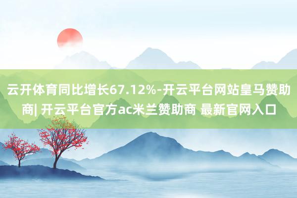 云开体育同比增长67.12%-开云平台网站皇马赞助商| 开云平台官方ac米兰赞助商 最新官网入口