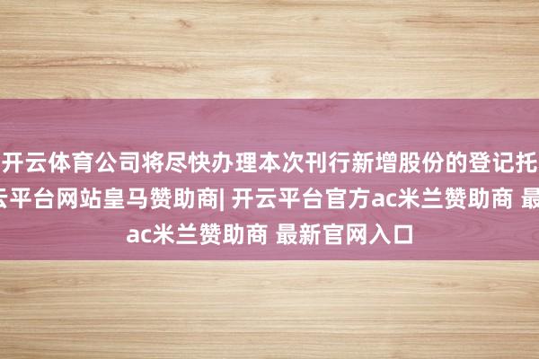 开云体育公司将尽快办理本次刊行新增股份的登记托管手续-开云平台网站皇马赞助商| 开云平台官方ac米兰赞助商 最新官网入口
