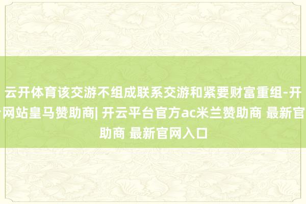 云开体育该交游不组成联系交游和紧要财富重组-开云平台网站皇马赞助商| 开云平台官方ac米兰赞助商 最新官网入口