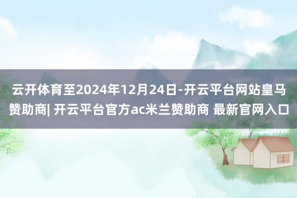 云开体育至2024年12月24日-开云平台网站皇马赞助商| 开云平台官方ac米兰赞助商 最新官网入口