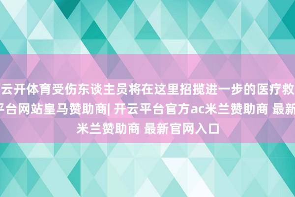 云开体育受伤东谈主员将在这里招揽进一步的医疗救治-开云平台网站皇马赞助商| 开云平台官方ac米兰赞助商 最新官网入口