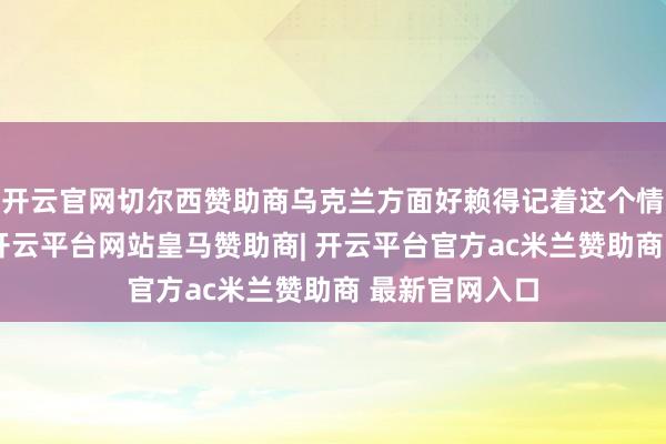 开云官网切尔西赞助商乌克兰方面好赖得记着这个情分吧？诚然-开云平台网站皇马赞助商| 开云平台官方ac米兰赞助商 最新官网入口