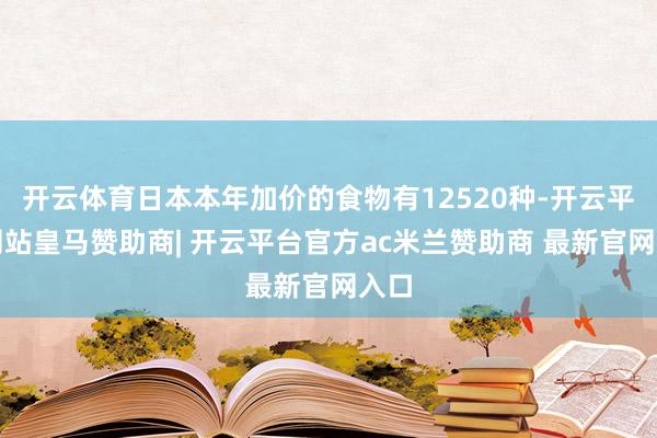 开云体育日本本年加价的食物有12520种-开云平台网站皇马赞助商| 开云平台官方ac米兰赞助商 最新官网入口