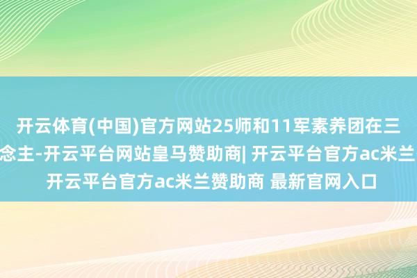 开云体育(中国)官方网站25师和11军素养团在三河坝没能挡住敌东说念主-开云平台网站皇马赞助商| 开云平台官方ac米兰赞助商 最新官网入口