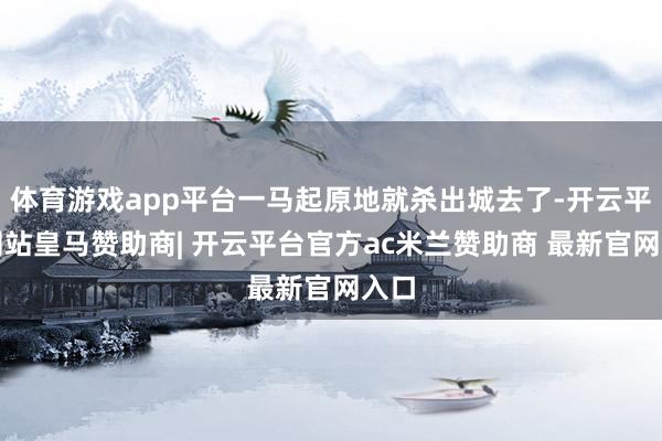 体育游戏app平台一马起原地就杀出城去了-开云平台网站皇马赞助商| 开云平台官方ac米兰赞助商 最新官网入口