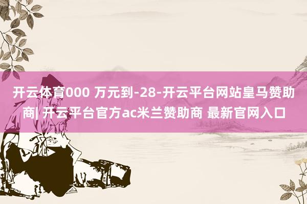 开云体育000 万元到-28-开云平台网站皇马赞助商| 开云平台官方ac米兰赞助商 最新官网入口