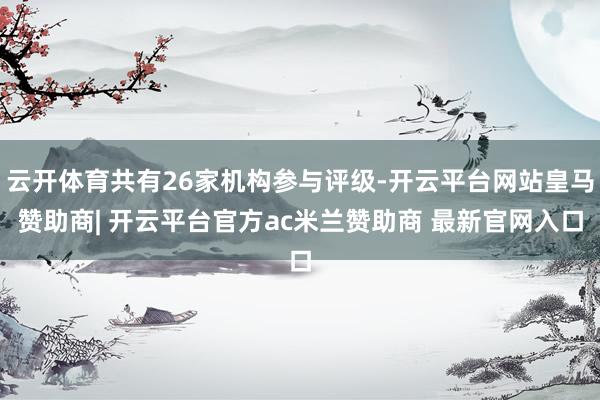 云开体育共有26家机构参与评级-开云平台网站皇马赞助商| 开云平台官方ac米兰赞助商 最新官网入口