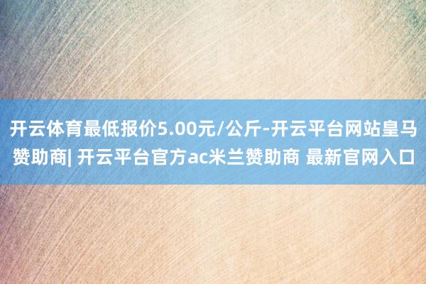 开云体育最低报价5.00元/公斤-开云平台网站皇马赞助商| 开云平台官方ac米兰赞助商 最新官网入口