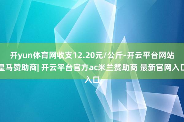 开yun体育网收支12.20元/公斤-开云平台网站皇马赞助商| 开云平台官方ac米兰赞助商 最新官网入口