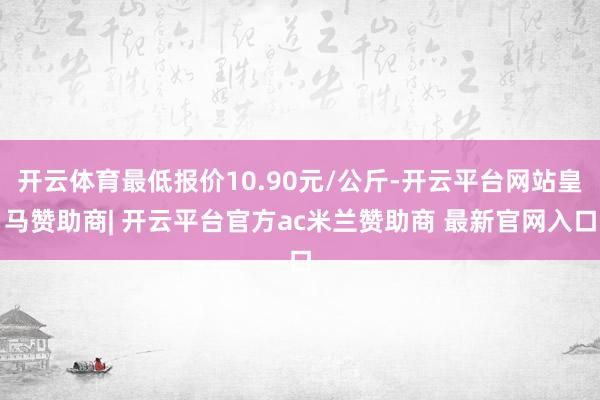 开云体育最低报价10.90元/公斤-开云平台网站皇马赞助商| 开云平台官方ac米兰赞助商 最新官网入口