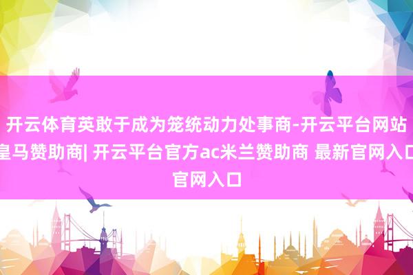 开云体育英敢于成为笼统动力处事商-开云平台网站皇马赞助商| 开云平台官方ac米兰赞助商 最新官网入口