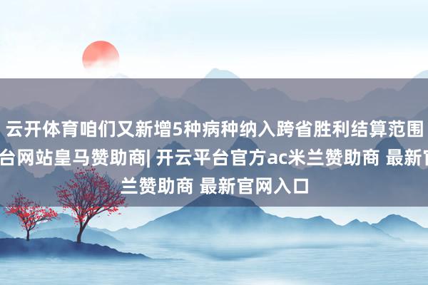 云开体育咱们又新增5种病种纳入跨省胜利结算范围-开云平台网站皇马赞助商| 开云平台官方ac米兰赞助商 最新官网入口