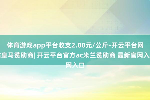 体育游戏app平台收支2.00元/公斤-开云平台网站皇马赞助商| 开云平台官方ac米兰赞助商 最新官网入口