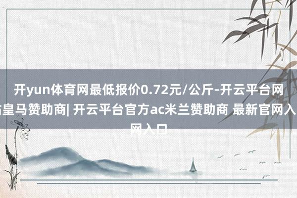 开yun体育网最低报价0.72元/公斤-开云平台网站皇马赞助商| 开云平台官方ac米兰赞助商 最新官网入口