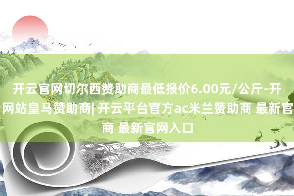 开云官网切尔西赞助商最低报价6.00元/公斤-开云平台网站皇马赞助商| 开云平台官方ac米兰赞助商 最新官网入口