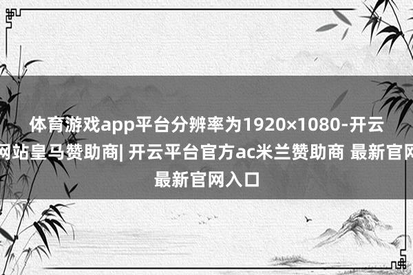 体育游戏app平台分辨率为1920×1080-开云平台网站皇马赞助商| 开云平台官方ac米兰赞助商 最新官网入口