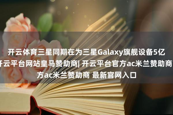 开云体育三星同期在为三星Galaxy旗舰设备5亿像素传感器-开云平台网站皇马赞助商| 开云平台官方ac米兰赞助商 最新官网入口