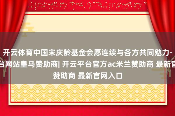 开云体育中国宋庆龄基金会愿连续与各方共同勉力-开云平台网站皇马赞助商| 开云平台官方ac米兰赞助商 最新官网入口