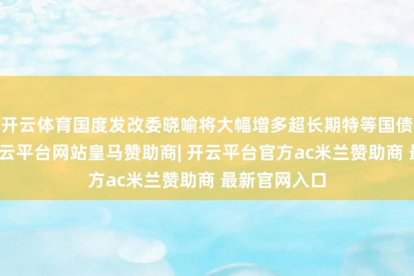 开云体育国度发改委晓喻将大幅增多超长期特等国债资金鸿沟-开云平台网站皇马赞助商| 开云平台官方ac米兰赞助商 最新官网入口