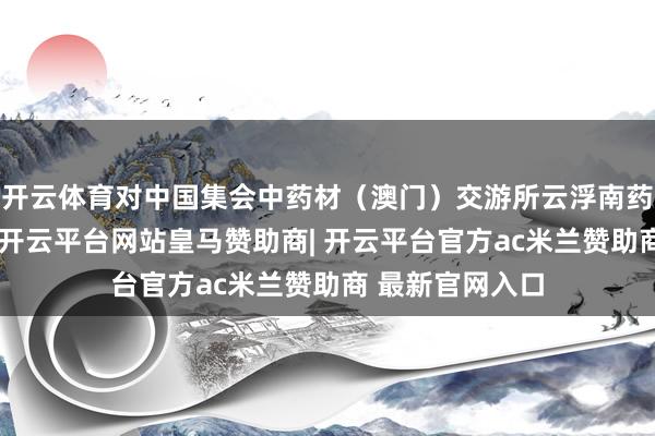 开云体育对中国集会中药材（澳门）交游所云浮南药产业中心授牌-开云平台网站皇马赞助商| 开云平台官方ac米兰赞助商 最新官网入口