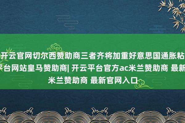 开云官网切尔西赞助商三者齐将加重好意思国通胀粘性-开云平台网站皇马赞助商| 开云平台官方ac米兰赞助商 最新官网入口