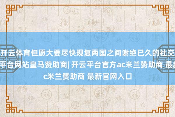 开云体育但愿大要尽快规复两国之间谢绝已久的社交关连-开云平台网站皇马赞助商| 开云平台官方ac米兰赞助商 最新官网入口