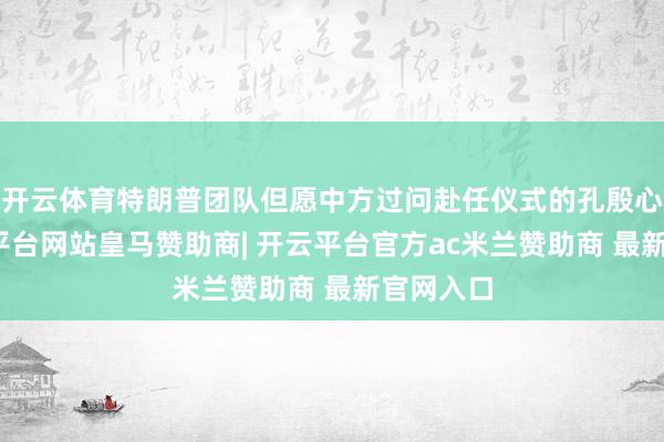 开云体育特朗普团队但愿中方过问赴任仪式的孔殷心态-开云平台网站皇马赞助商| 开云平台官方ac米兰赞助商 最新官网入口