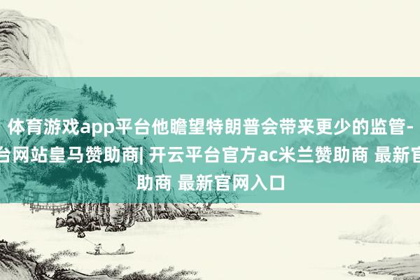 体育游戏app平台他瞻望特朗普会带来更少的监管-开云平台网站皇马赞助商| 开云平台官方ac米兰赞助商 最新官网入口