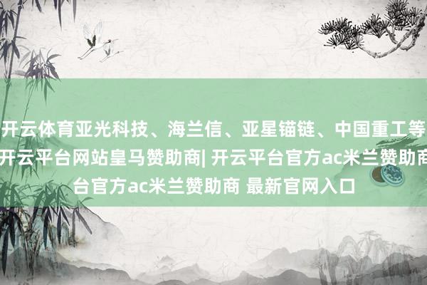 开云体育亚光科技、海兰信、亚星锚链、中国重工等个股跌幅收窄-开云平台网站皇马赞助商| 开云平台官方ac米兰赞助商 最新官网入口
