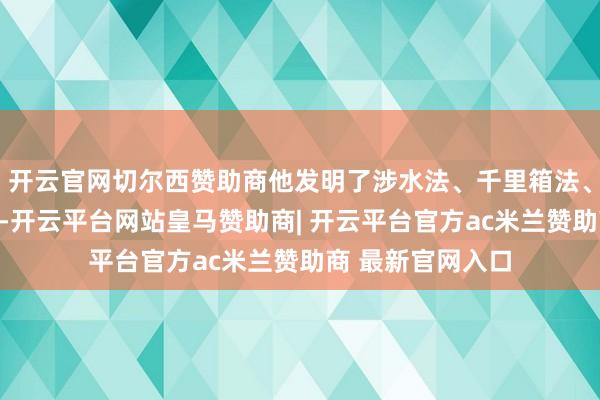 开云官网切尔西赞助商他发明了涉水法、千里箱法、浮运法等新技艺-开云平台网站皇马赞助商| 开云平台官方ac米兰赞助商 最新官网入口