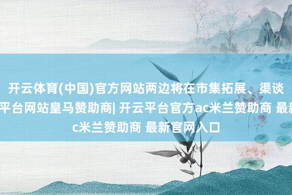 开云体育(中国)官方网站两边将在市集拓展、渠谈设置-开云平台网站皇马赞助商| 开云平台官方ac米兰赞助商 最新官网入口