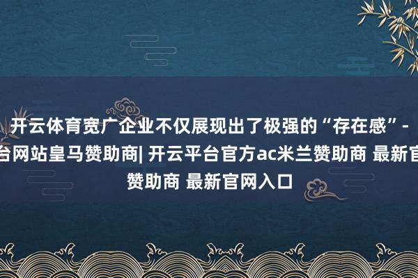 开云体育宽广企业不仅展现出了极强的“存在感”-开云平台网站皇马赞助商| 开云平台官方ac米兰赞助商 最新官网入口