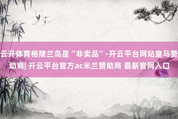 云开体育格陵兰岛是“非卖品”-开云平台网站皇马赞助商| 开云平台官方ac米兰赞助商 最新官网入口