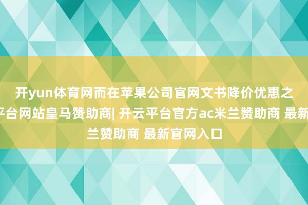 开yun体育网　　而在苹果公司官网文书降价优惠之前-开云平台网站皇马赞助商| 开云平台官方ac米兰赞助商 最新官网入口