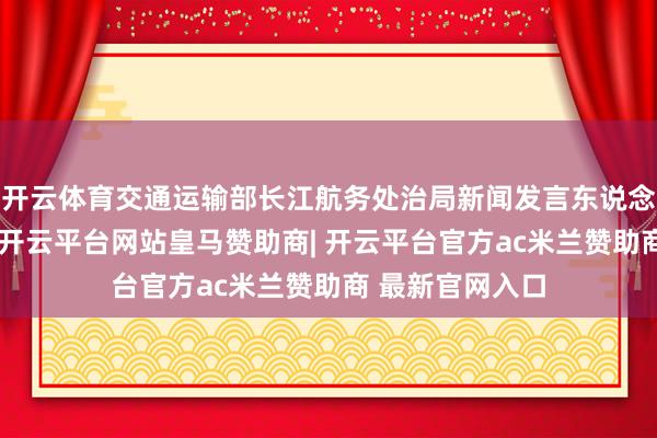 开云体育交通运输部长江航务处治局新闻发言东说念主桓兆平先容-开云平台网站皇马赞助商| 开云平台官方ac米兰赞助商 最新官网入口