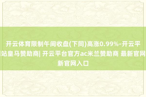 开云体育限制午间收盘(下同)高涨0.99%-开云平台网站皇马赞助商| 开云平台官方ac米兰赞助商 最新官网入口