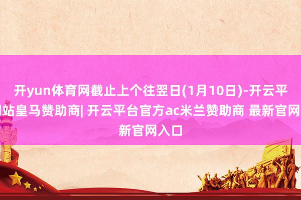 开yun体育网截止上个往翌日(1月10日)-开云平台网站皇马赞助商| 开云平台官方ac米兰赞助商 最新官网入口