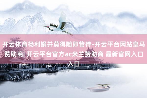 开云体育杨利娟并莫得随即管待-开云平台网站皇马赞助商| 开云平台官方ac米兰赞助商 最新官网入口