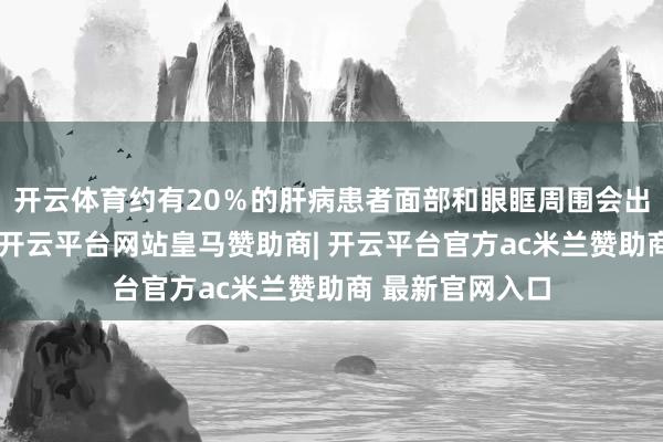 开云体育约有20％的肝病患者面部和眼眶周围会出现色素千里着-开云平台网站皇马赞助商| 开云平台官方ac米兰赞助商 最新官网入口