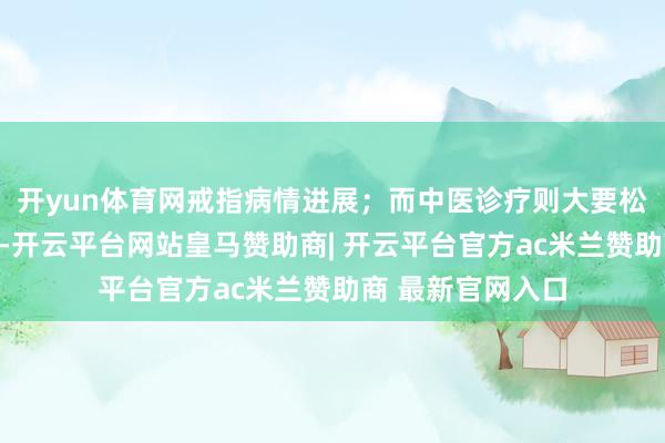 开yun体育网戒指病情进展；而中医诊疗则大要松开化疗的反作用-开云平台网站皇马赞助商| 开云平台官方ac米兰赞助商 最新官网入口