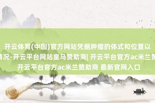 开云体育(中国)官方网站凭据肿瘤的体式和位置以及周围泛泛组织的情况-开云平台网站皇马赞助商| 开云平台官方ac米兰赞助商 最新官网入口